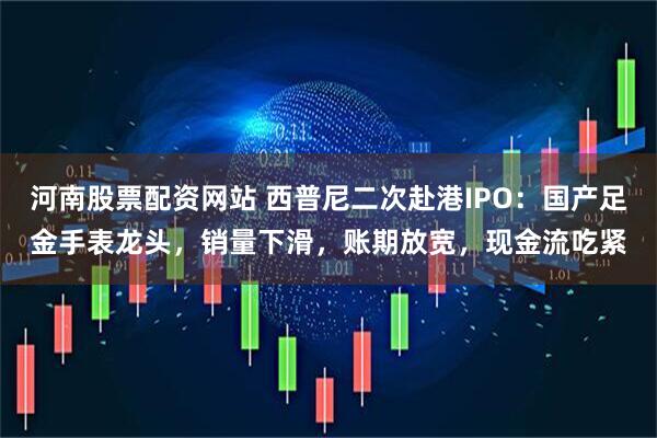 河南股票配资网站 西普尼二次赴港IPO：国产足金手表龙头，销量下滑，账期放宽，现金流吃紧