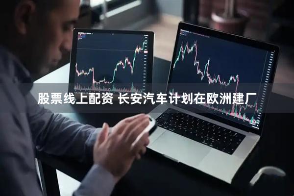 股票线上配资 长安汽车计划在欧洲建厂