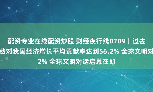 配资专业在线配资炒股 财经夜行线0709丨过去四年最终消费对我国经济增长平均贡献率达到56.2% 全球文明对话启幕在即