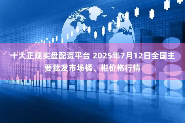 十大正规实盘配资平台 2025年7月12日全国主要批发市场橘、柑价格行情