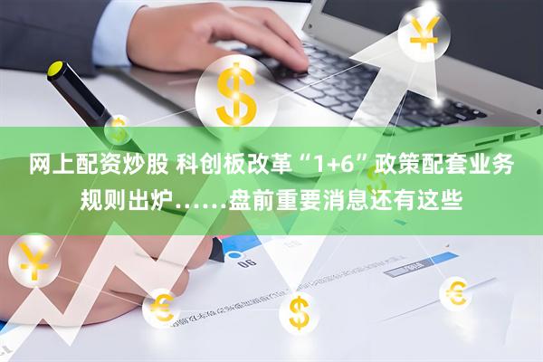 网上配资炒股 科创板改革“1+6”政策配套业务规则出炉……盘前重要消息还有这些