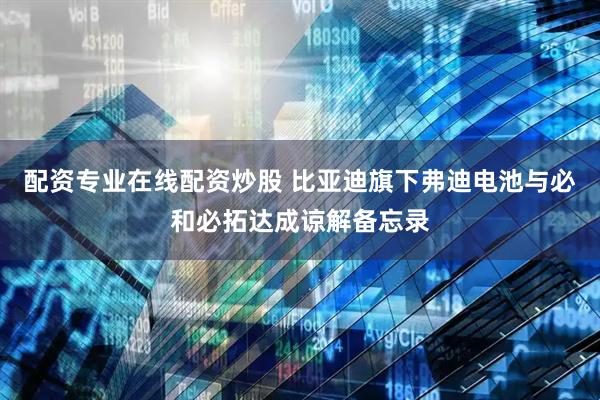 配资专业在线配资炒股 比亚迪旗下弗迪电池与必和必拓达成谅解备忘录