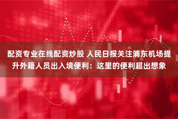 配资专业在线配资炒股 人民日报关注浦东机场提升外籍人员出入境便利：这里的便利超出想象