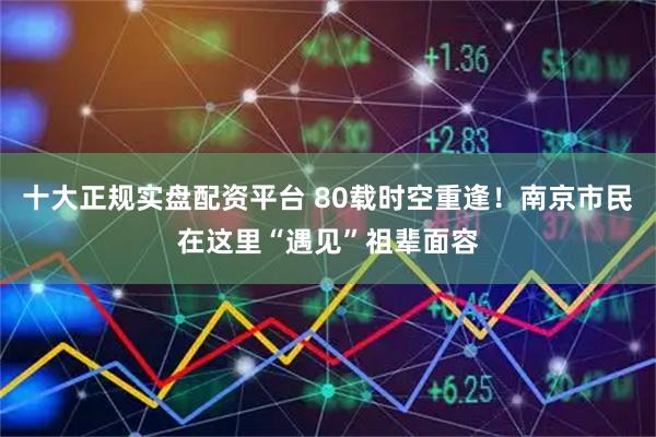 十大正规实盘配资平台 80载时空重逢！南京市民在这里“遇见”祖辈面容