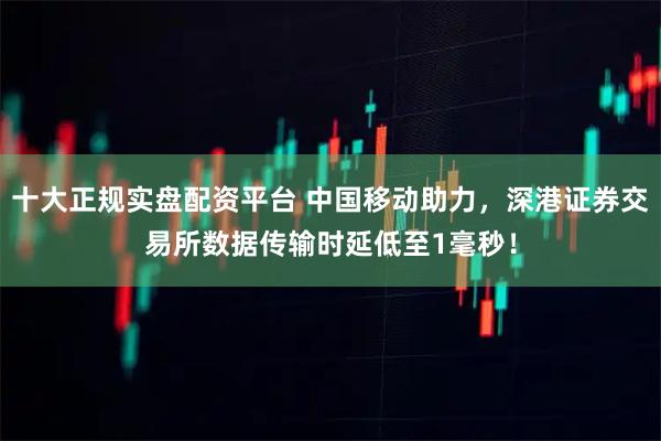 十大正规实盘配资平台 中国移动助力，深港证券交易所数据传输时延低至1毫秒！