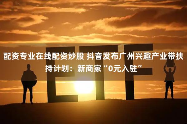 配资专业在线配资炒股 抖音发布广州兴趣产业带扶持计划：新商家“0元入驻”