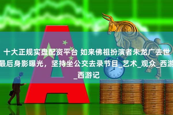 十大正规实盘配资平台 如来佛祖扮演者朱龙广去世！最后身影曝光，坚持坐公交去录节目_艺术_观众_西游记