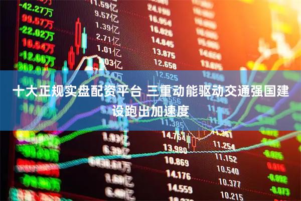 十大正规实盘配资平台 三重动能驱动交通强国建设跑出加速度