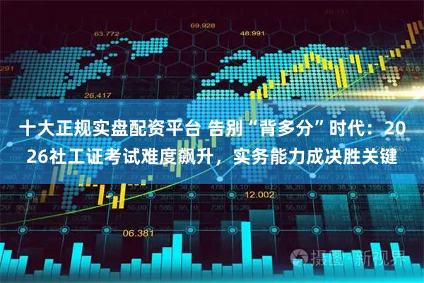 十大正规实盘配资平台 告别“背多分”时代：2026社工证考试难度飙升，实务能力成决胜关键