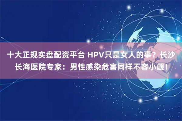 十大正规实盘配资平台 HPV只是女人的事？长沙长海医院专家：男性感染危害同样不容小觑！