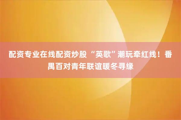 配资专业在线配资炒股 “英歌”潮玩牵红线！番禺百对青年联谊暖冬寻缘