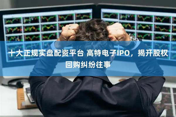 十大正规实盘配资平台 高特电子IPO，揭开股权回购纠纷往事