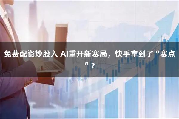 免费配资炒股入 AI重开新赛局，快手拿到了“赛点”？