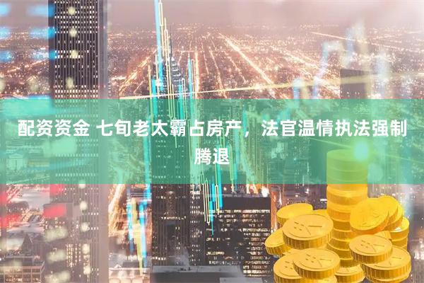 配资资金 七旬老太霸占房产，法官温情执法强制腾退