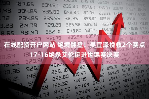 在线配资开户网站 绝境翻盘！吴宜泽挽救2个赛点17-16绝杀艾伦挺进世锦赛决赛