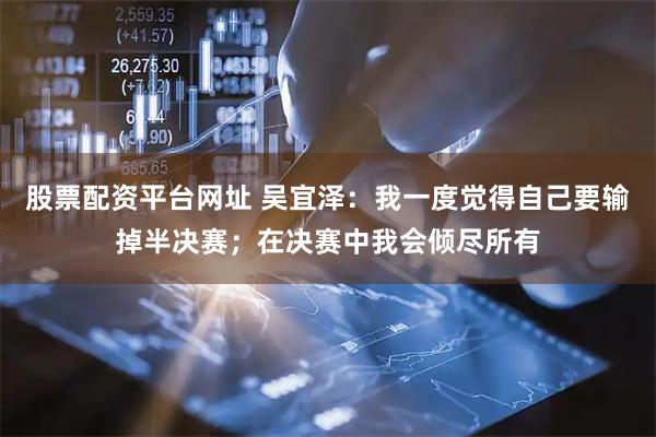 股票配资平台网址 吴宜泽：我一度觉得自己要输掉半决赛；在决赛中我会倾尽所有