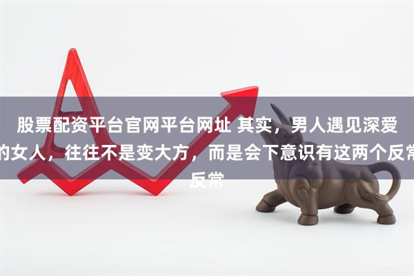 股票配资平台官网平台网址 其实，男人遇见深爱的女人，往往不是变大方，而是会下意识有这两个反常